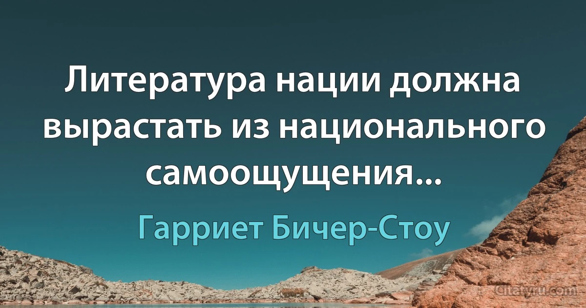 Литература нации должна вырастать из национального самоощущения... (Гарриет Бичер-Стоу)