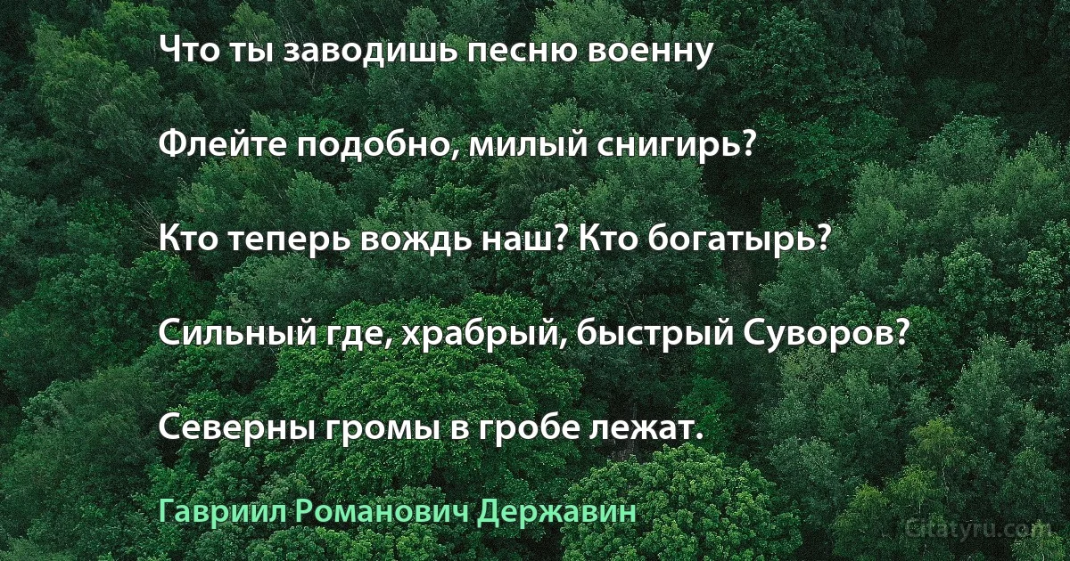 Что ты заводишь песню военну

Флейте подобно, милый снигирь?

Кто теперь вождь наш? Кто богатырь?

Сильный где, храбрый, быстрый Суворов?

Северны громы в гробе лежат. (Гавриил Романович Державин)