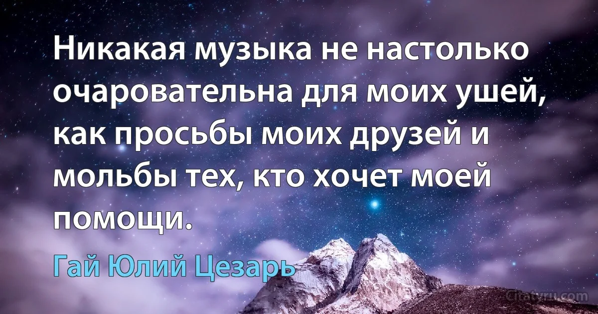 Никакая музыка не настолько очаровательна для моих ушей, как просьбы моих друзей и мольбы тех, кто хочет моей помощи. (Гай Юлий Цезарь)