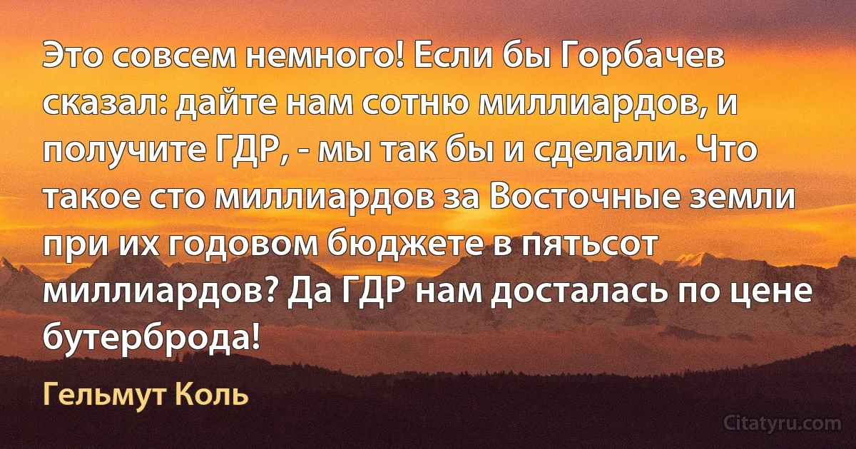 Это совсем немного! Если бы Горбачев сказал: дайте нам сотню миллиардов, и получите ГДР, - мы так бы и сделали. Что такое сто миллиардов за Восточные земли при их годовом бюджете в пятьсот миллиардов? Да ГДР нам досталась по цене бутерброда! (Гельмут Коль)