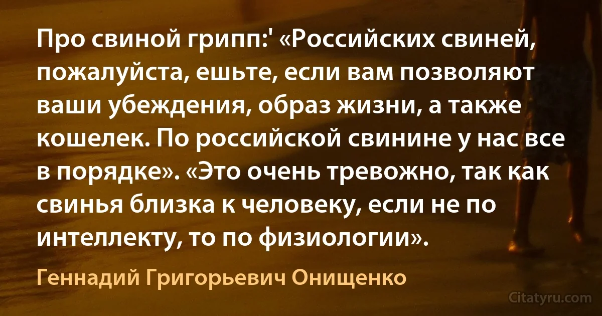 Про свиной грипп:' «Российских свиней, пожалуйста, ешьте, если вам позволяют ваши убеждения, образ жизни, а также кошелек. По российской свинине у нас все в порядке». «Это очень тревожно, так как свинья близка к человеку, если не по интеллекту, то по физиологии». (Геннадий Григорьевич Онищенко)