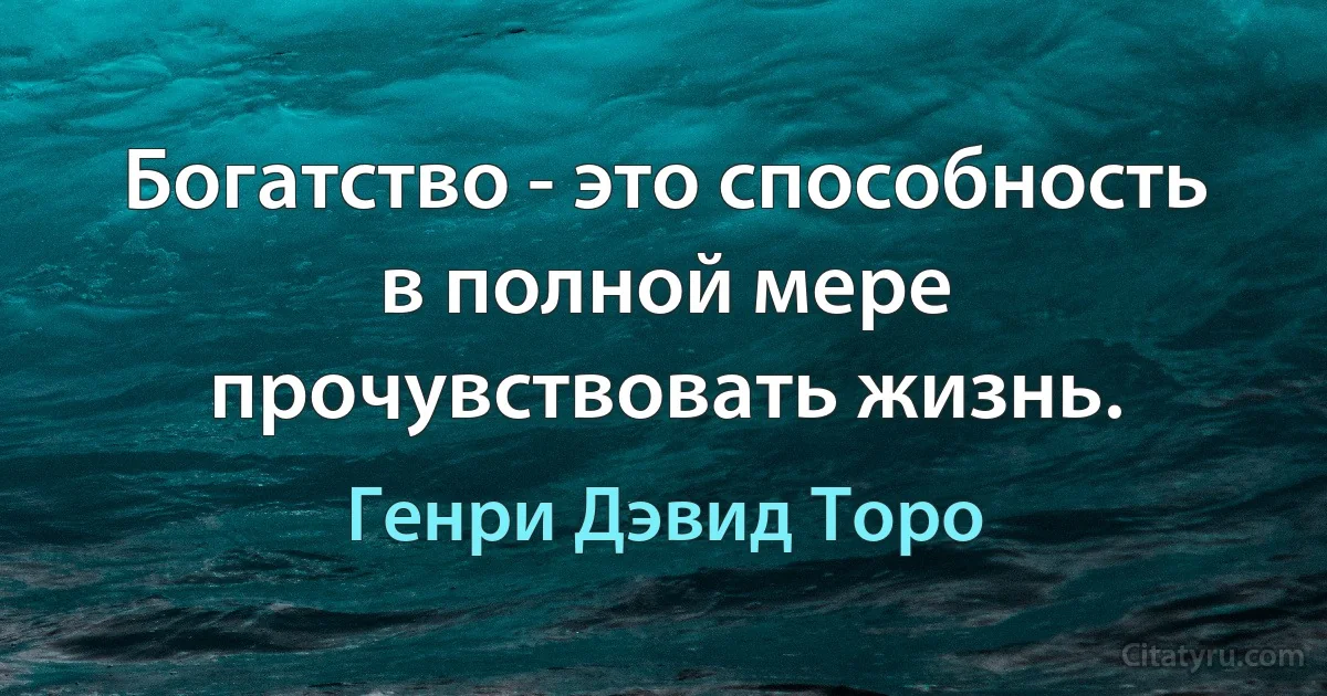 Богатство - это способность в полной мере прочувствовать жизнь. (Генри Дэвид Торо)