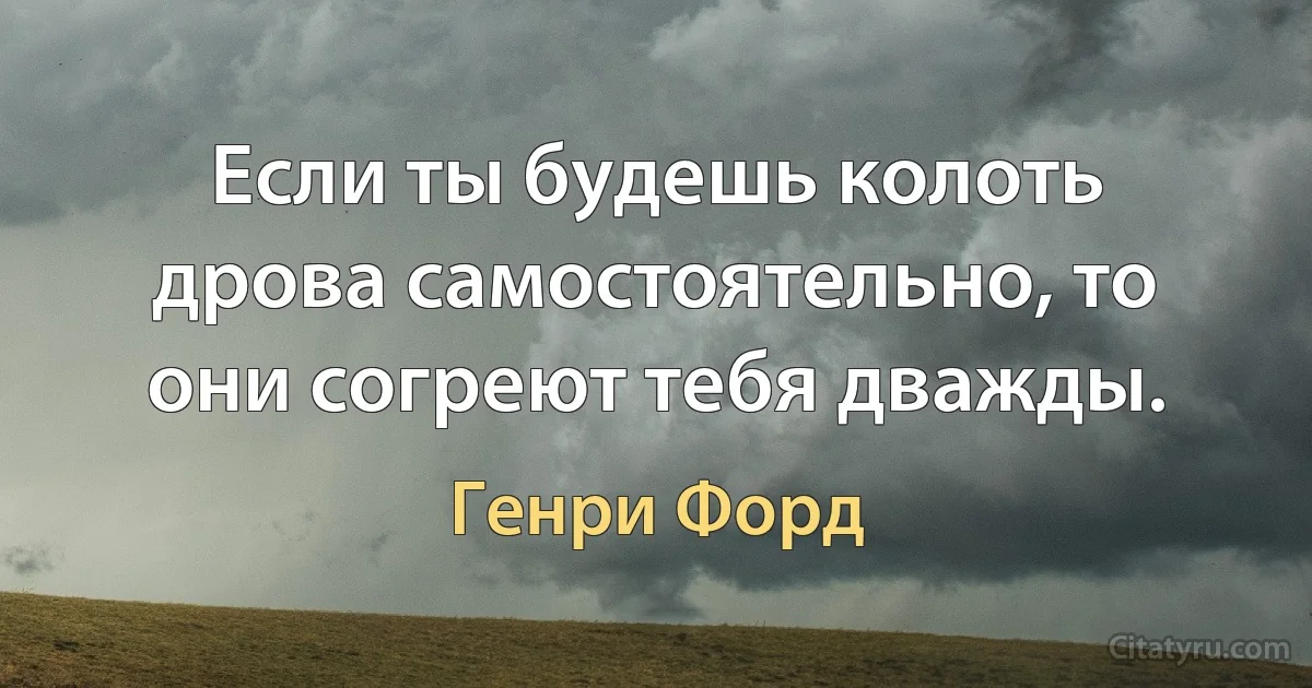 Если ты будешь колоть дрова самостоятельно, то они согреют тебя дважды. (Генри Форд)