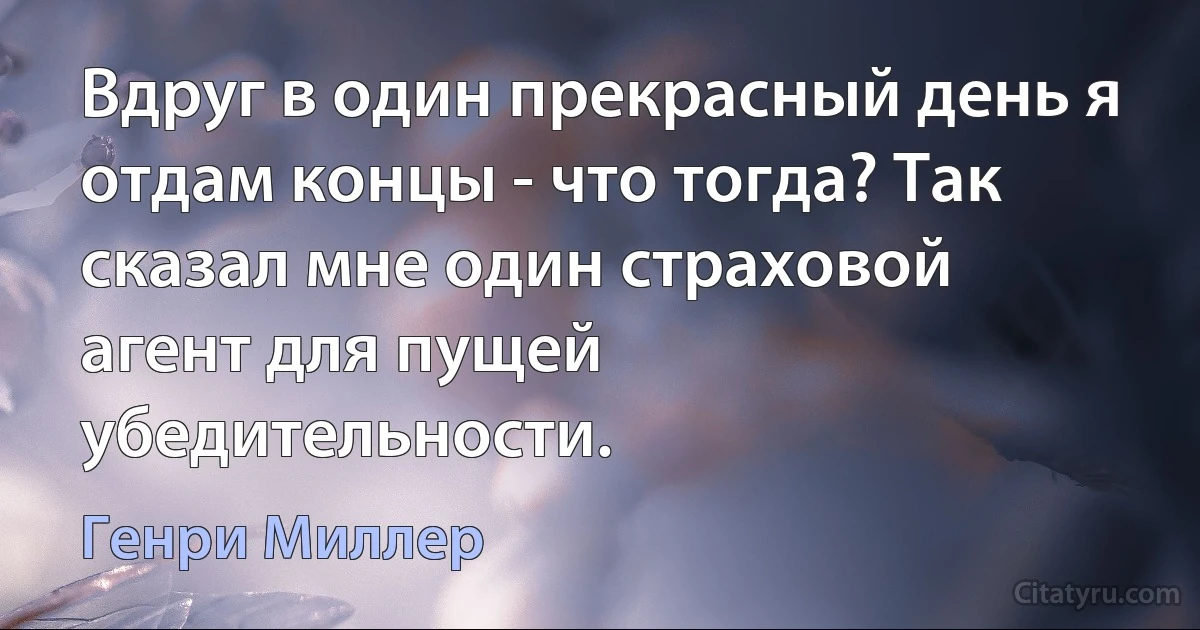 Вдруг в один прекрасный день я отдам концы - что тогда? Так сказал мне один страховой агент для пущей убедительности. (Генри Миллер)