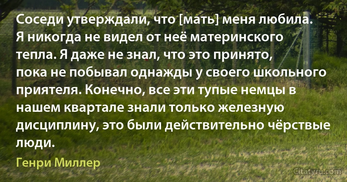 Соседи утверждали, что [мать] меня любила. Я никогда не видел от неё материнского тепла. Я даже не знал, что это принято, пока не побывал однажды у своего школьного приятеля. Конечно, все эти тупые немцы в нашем квартале знали только железную дисциплину, это были действительно чёрствые люди. (Генри Миллер)