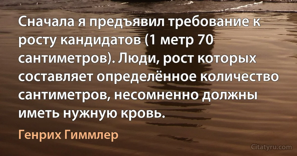 Сначала я предъявил требование к росту кандидатов (1 метр 70 сантиметров). Люди, рост которых составляет определённое количество сантиметров, несомненно должны иметь нужную кровь. (Генрих Гиммлер)