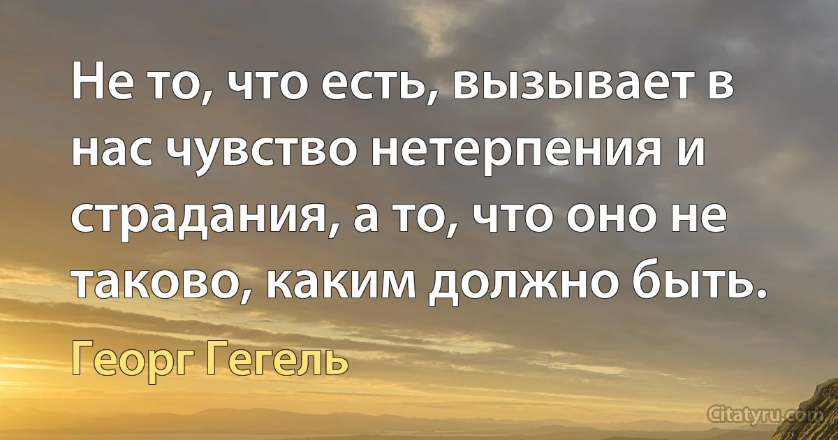 Не то, что есть, вызывает в нас чувство нетерпения и страдания, а то, что оно не таково, каким должно быть. (Георг Гегель)