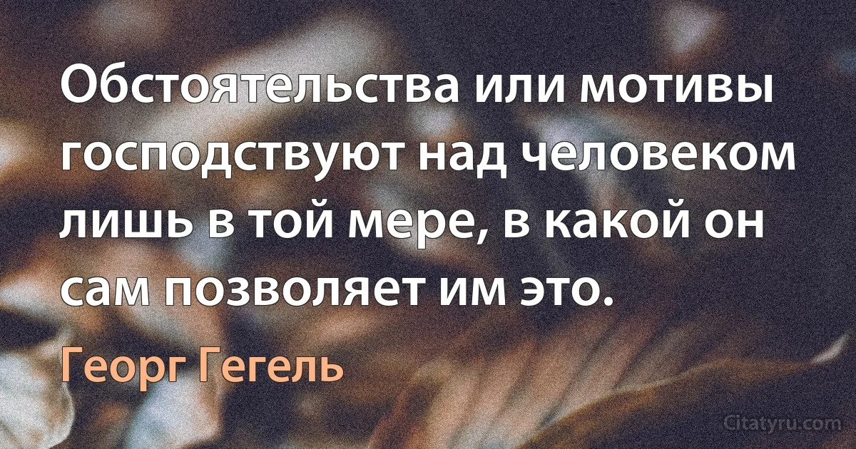 Обстоятельства или мотивы господствуют над человеком лишь в той мере, в какой он сам позволяет им это. (Георг Гегель)