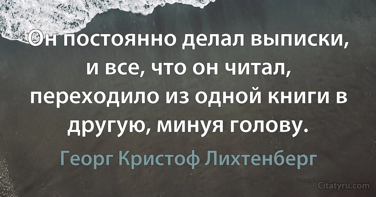 Он постоянно делал выписки, и все, что он читал, переходило из одной книги в другую, минуя голову. (Георг Кристоф Лихтенберг)