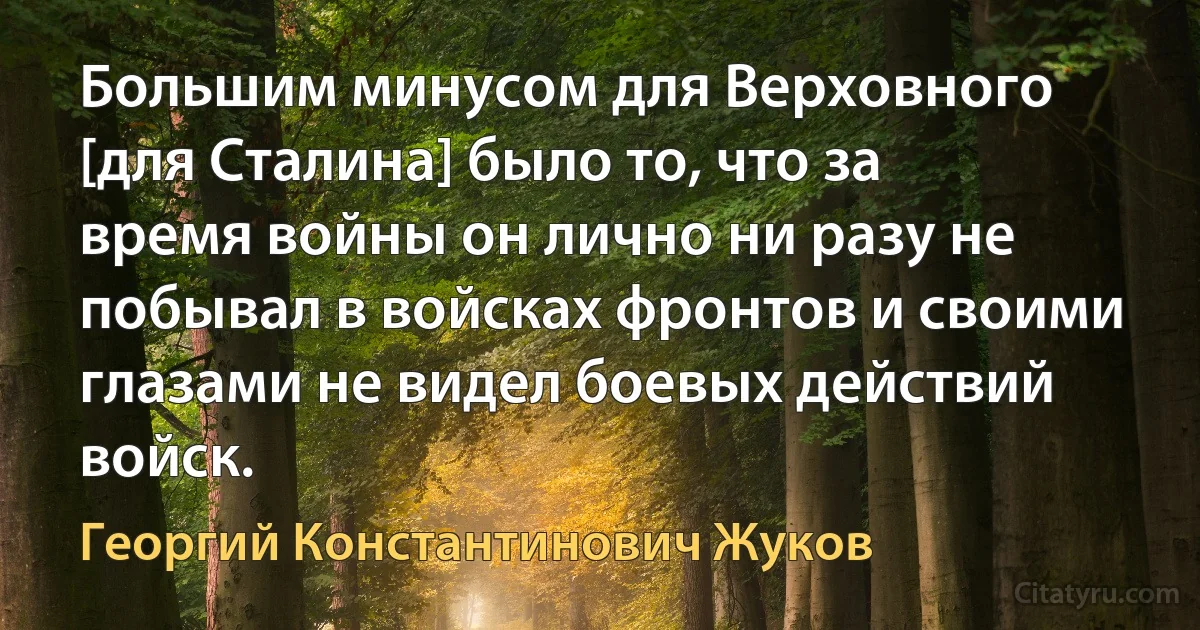 Большим минусом для Верховного [для Сталина] было то, что за время войны он лично ни разу не побывал в войсках фронтов и своими глазами не видел боевых действий войск. (Георгий Константинович Жуков)