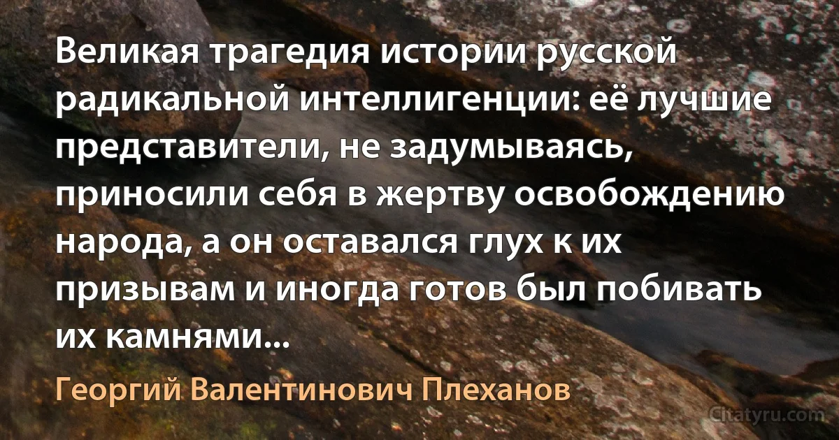 Великая трагедия истории русской радикальной интеллигенции: её лучшие представители, не задумываясь, приносили себя в жертву освобождению народа, а он оставался глух к их призывам и иногда готов был побивать их камнями... (Георгий Валентинович Плеханов)