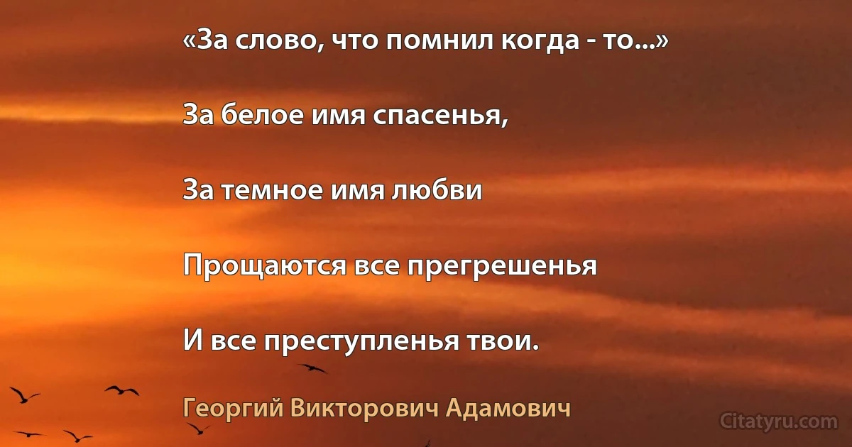 «За слово, что помнил когда - то...»

За белое имя спасенья,

За темное имя любви

Прощаются все прегрешенья

И все преступленья твои. (Георгий Викторович Адамович)