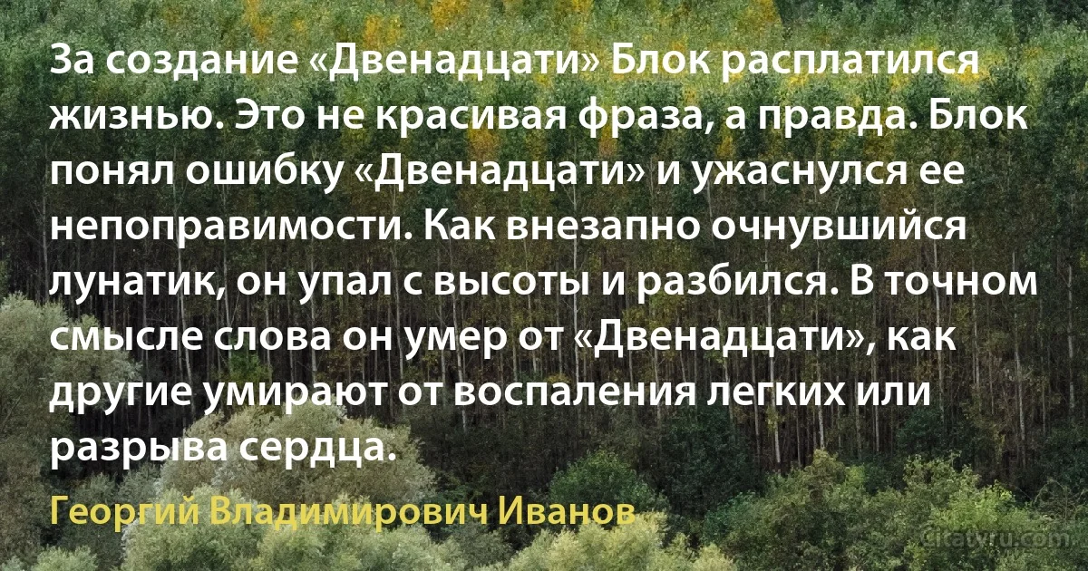 За создание «Двенадцати» Блок расплатился жизнью. Это не красивая фраза, а правда. Блок понял ошибку «Двенадцати» и ужаснулся ее непоправимости. Как внезапно очнувшийся лунатик, он упал с высоты и разбился. В точном смысле слова он умер от «Двенадцати», как другие умирают от воспаления легких или разрыва сердца. (Георгий Владимирович Иванов)