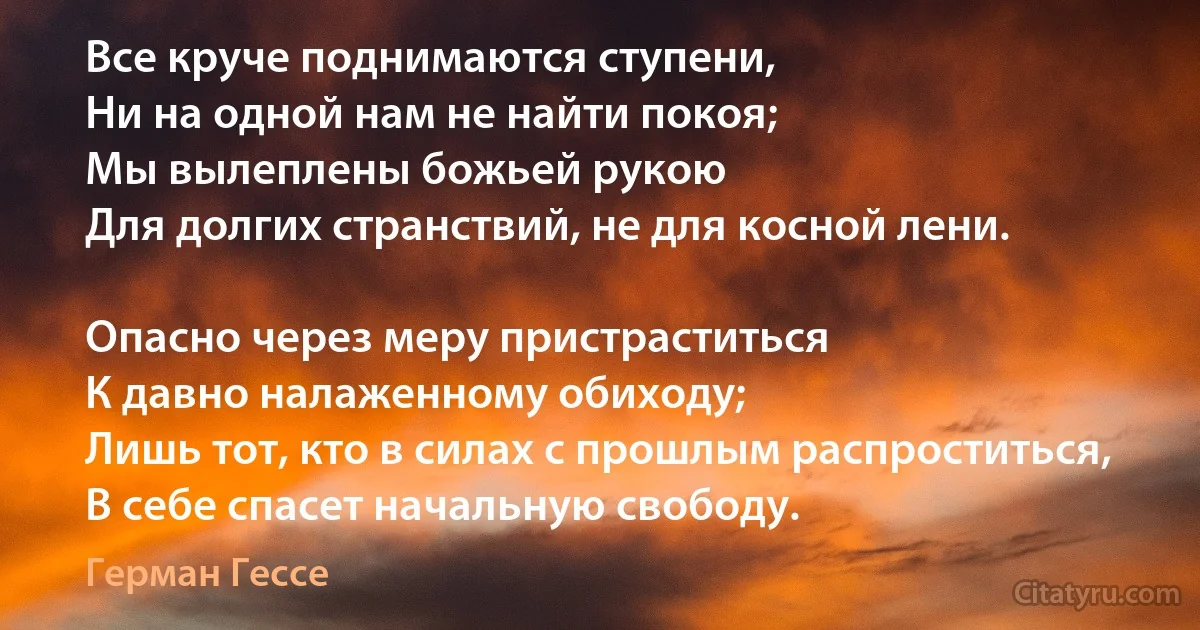 Все круче поднимаются ступени,
Ни на одной нам не найти покоя;
Мы вылеплены божьей рукою
Для долгих странствий, не для косной лени.

Опасно через меру пристраститься
К давно налаженному обиходу;
Лишь тот, кто в силах с прошлым распроститься,
В себе спасет начальную свободу. (Герман Гессе)