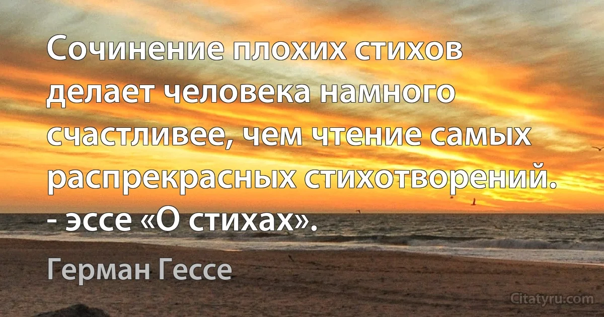 Сочинение плохих стихов делает человека намного счастливее, чем чтение самых распрекрасных стихотворений. - эссе «О стихах». (Герман Гессе)