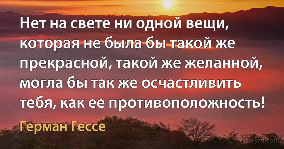 Нет на свете ни одной вещи, которая не была бы такой же прекрасной, такой же желанной, могла бы так же осчастливить тебя, как ее противоположность! (Герман Гессе)