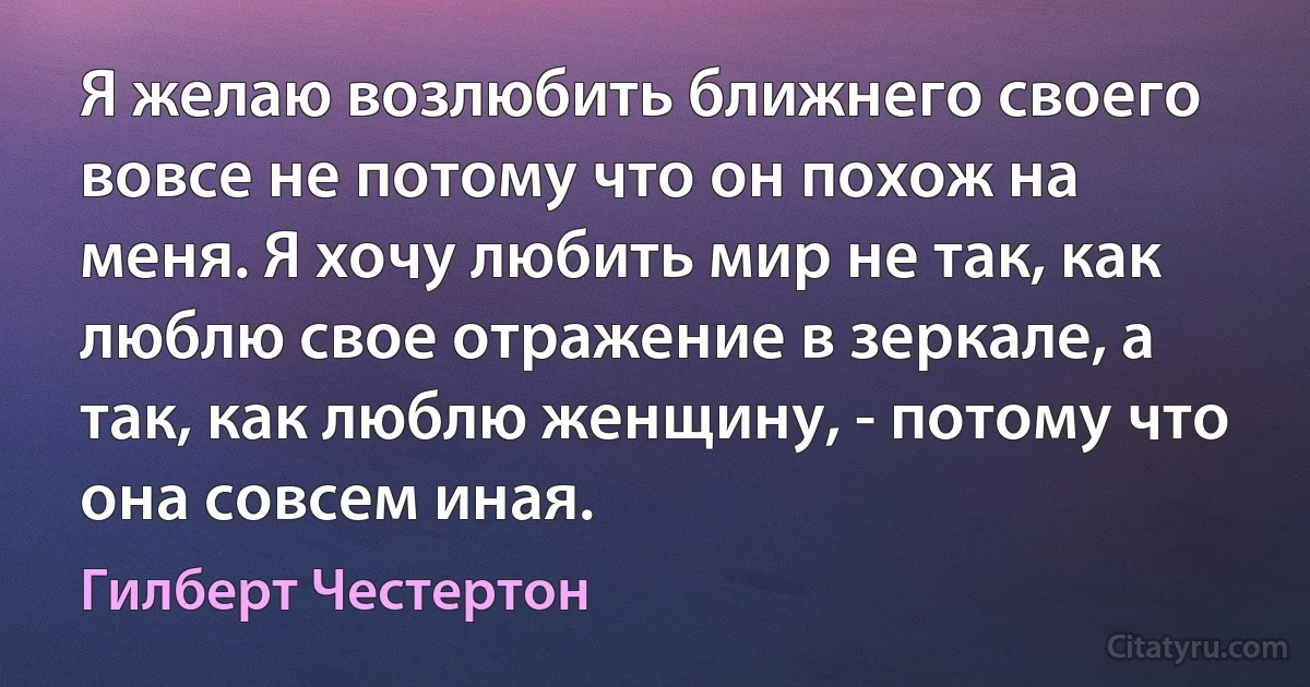 Я желаю возлюбить ближнего своего вовсе не потому что он похож на меня. Я хочу любить мир не так, как люблю свое отражение в зеркале, а так, как люблю женщину, - потому что она совсем иная. (Гилберт Честертон)