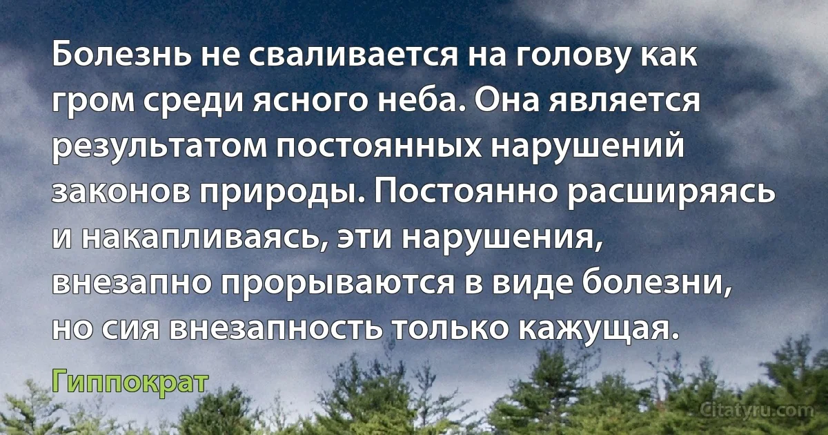 Болезнь не сваливается на голову как гром среди ясного неба. Она является результатом постоянных нарушений законов природы. Постоянно расширяясь и накапливаясь, эти нарушения, внезапно прорываются в виде болезни, но сия внезапность только кажущая. (Гиппократ)