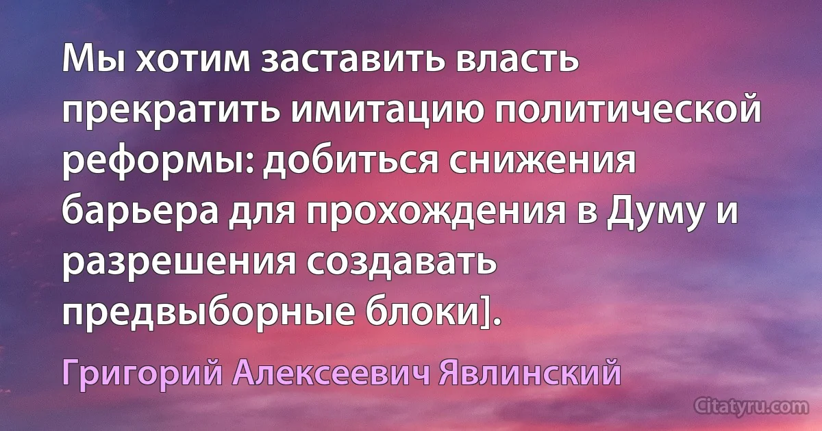 Мы хотим заставить власть прекратить имитацию политической реформы: добиться снижения барьера для прохождения в Думу и разрешения создавать предвыборные блоки]. (Григорий Алексеевич Явлинский)