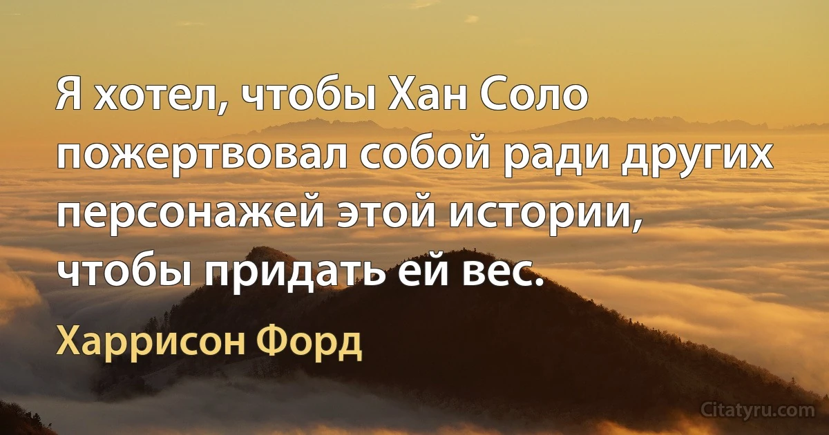 Я хотел, чтобы Хан Соло пожертвовал собой ради других персонажей этой истории, чтобы придать ей вес. (Харрисон Форд)