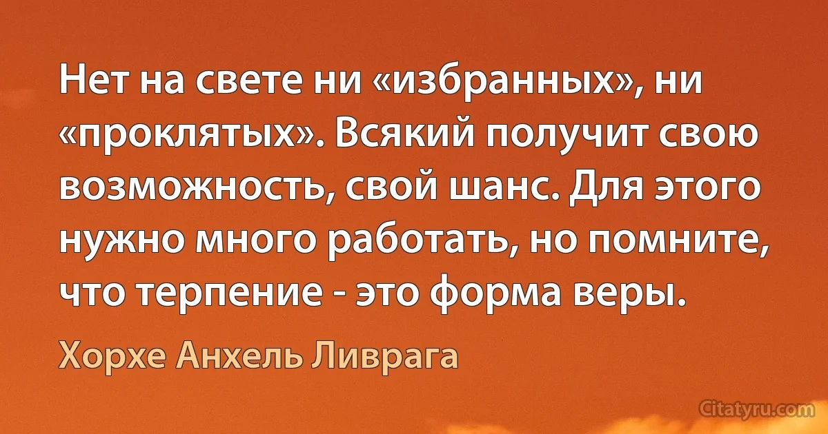 Нет на свете ни «избранных», ни «проклятых». Всякий получит свою возможность, свой шанс. Для этого нужно много работать, но помните, что терпение - это форма веры. (Хорхе Анхель Ливрага)