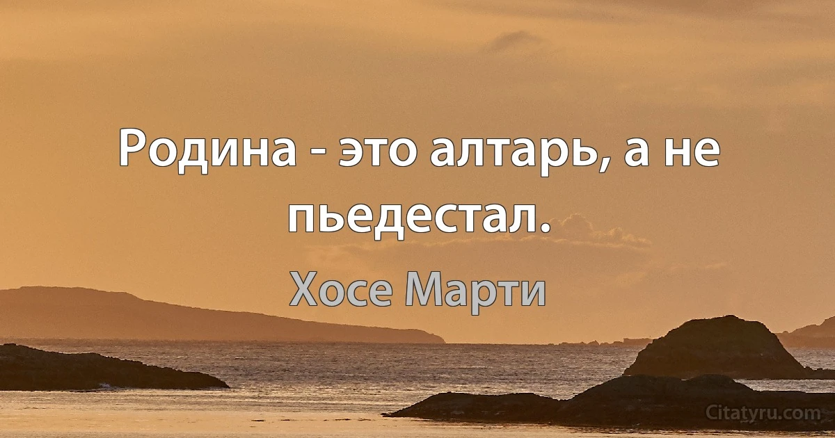 Родина - это алтарь, а не пьедестал. (Хосе Марти)