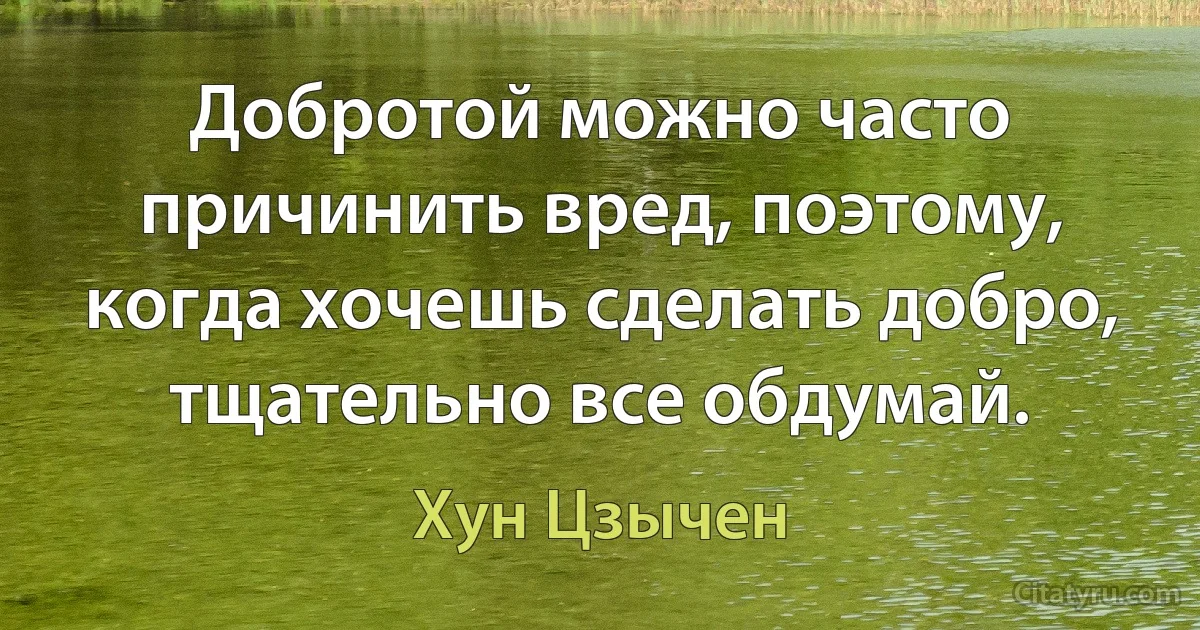 Добротой можно часто причинить вред, поэтому, когда хочешь сделать добро, тщательно все обдумай. (Хун Цзычен)