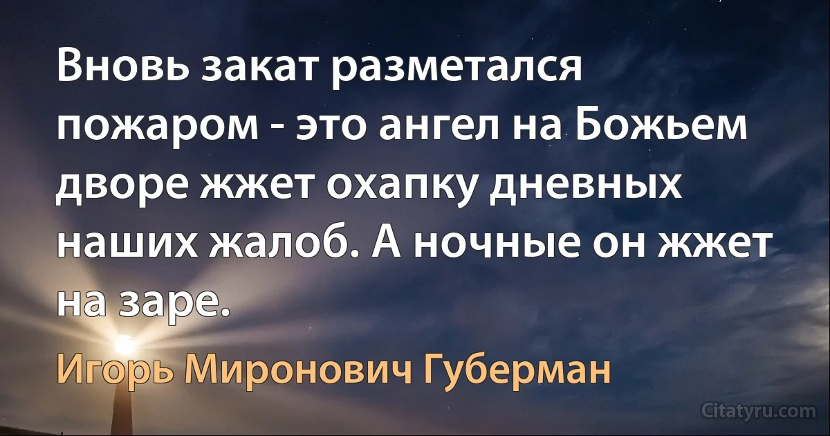 Вновь закат разметался пожаром - это ангел на Божьем дворе жжет охапку дневных наших жалоб. А ночные он жжет на заре. (Игорь Миронович Губерман)