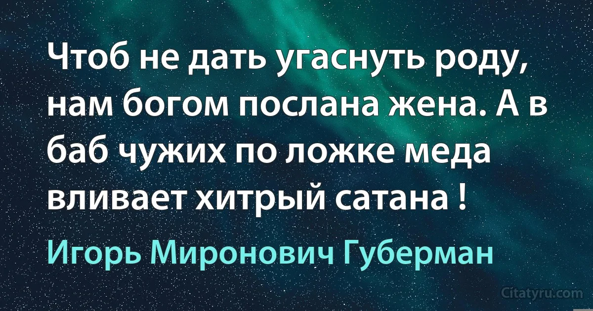 Чтоб не дать угаснуть роду, нам богом послана жена. А в баб чужих по ложке меда вливает хитрый сатана ! (Игорь Миронович Губерман)