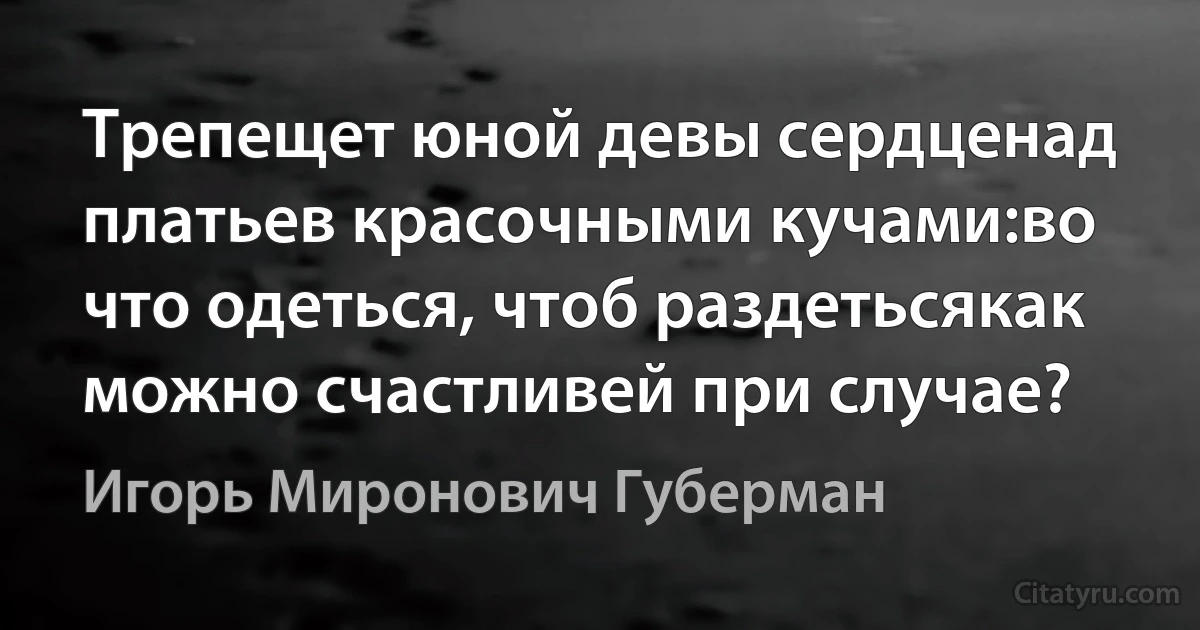 Трепещет юной девы сердценад платьев красочными кучами:во что одеться, чтоб раздетьсякак можно счастливей при случае? (Игорь Миронович Губерман)