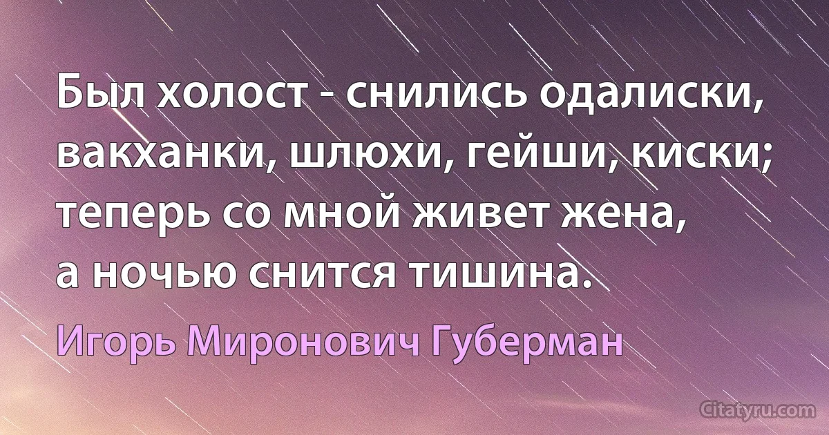 Был холост - снились одалиски,
вакханки, шлюхи, гейши, киски;
теперь со мной живет жена,
а ночью снится тишина. (Игорь Миронович Губерман)