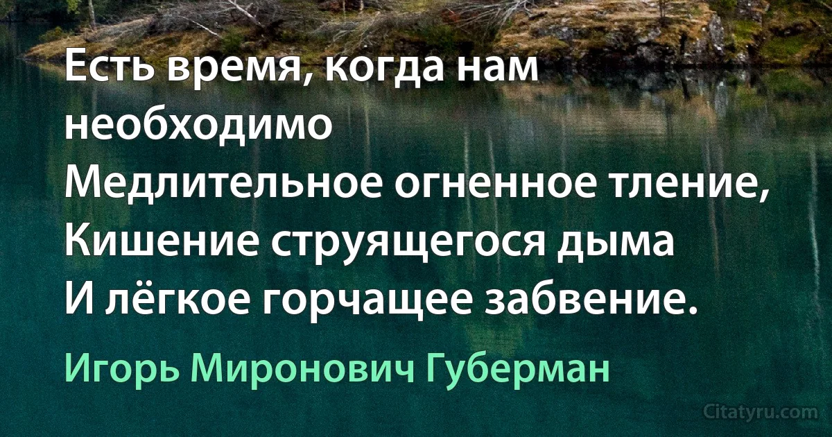 Есть время, когда нам необходимо
Медлительное огненное тление,
Кишение струящегося дыма
И лёгкое горчащее забвение. (Игорь Миронович Губерман)