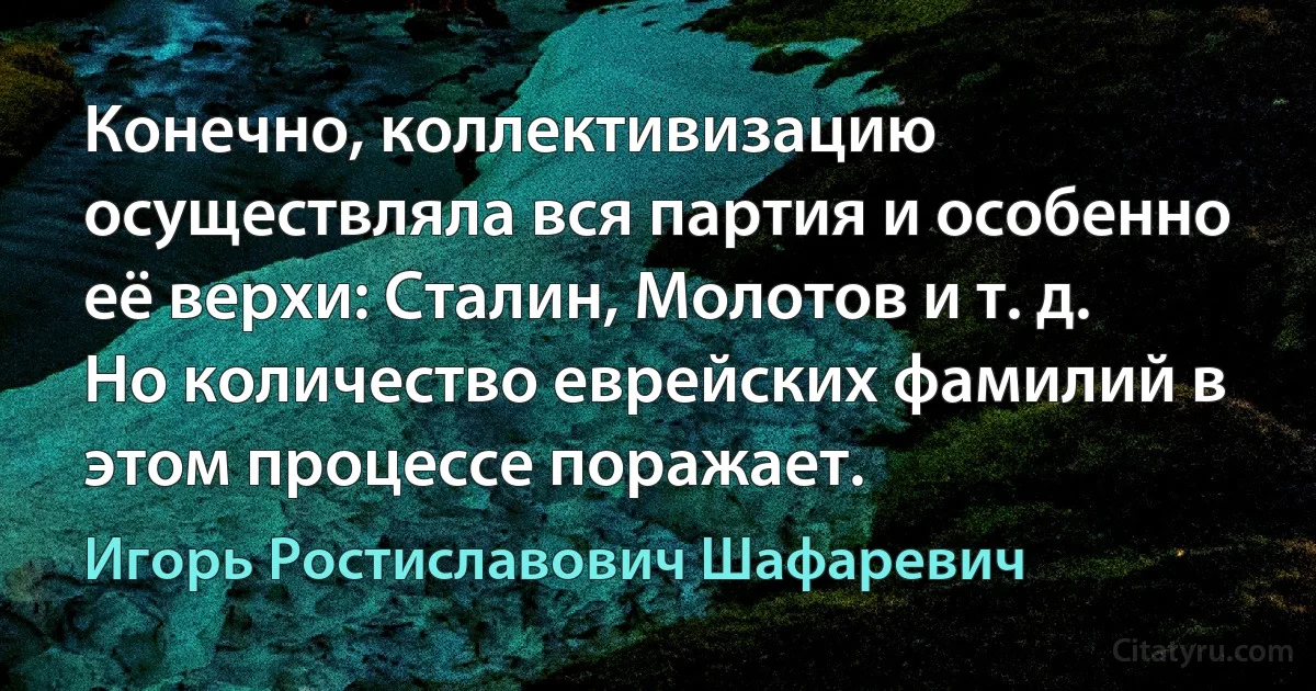 Конечно, коллективизацию осуществляла вся партия и особенно её верхи: Сталин, Молотов и т. д. Но количество еврейских фамилий в этом процессе поражает. (Игорь Ростиславович Шафаревич)