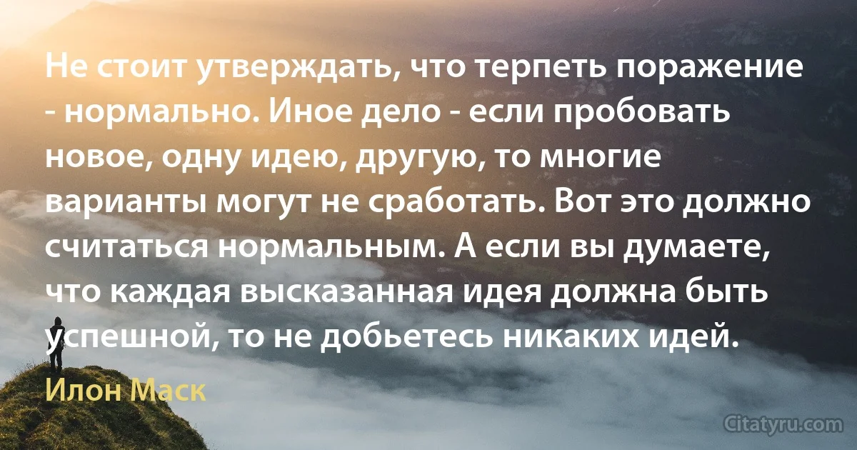 Не стоит утверждать, что терпеть поражение - нормально. Иное дело - если пробовать новое, одну идею, другую, то многие варианты могут не сработать. Вот это должно считаться нормальным. А если вы думаете, что каждая высказанная идея должна быть успешной, то не добьетесь никаких идей. (Илон Маск)