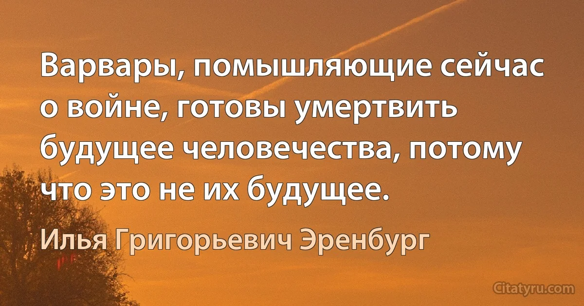 Варвары, помышляющие сейчас о войне, готовы умертвить будущее человечества, потому что это не их будущее. (Илья Григорьевич Эренбург)