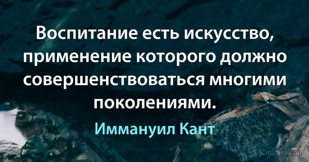 Воспитание есть искусство, применение которого должно совершенствоваться многими поколениями. (Иммануил Кант)