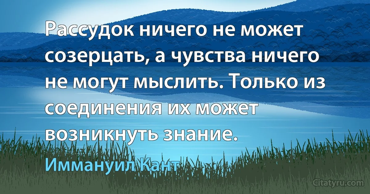 Рассудок ничего не может созерцать, а чувства ничего не могут мыслить. Только из соединения их может возникнуть знание. (Иммануил Кант)