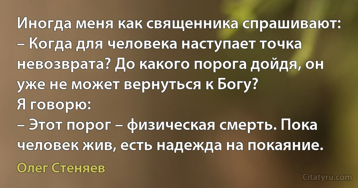Иногда меня как священника спрашивают: 
– Когда для человека наступает точка невозврата? До какого порога дойдя, он уже не может вернуться к Богу? 
Я говорю: 
– Этот порог – физическая смерть. Пока человек жив, есть надежда на покаяние. (Олег Стеняев)