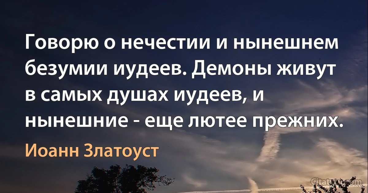 Говорю о нечестии и нынешнем безумии иудеев. Демоны живут в самых душах иудеев, и нынешние - еще лютее прежних. (Иоанн Златоуст)