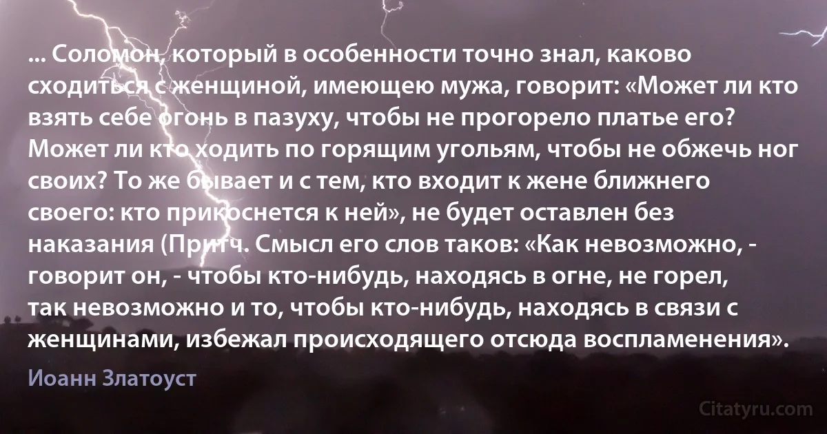 ... Соломон, который в особенности точно знал, каково сходиться с женщиной, имеющею мужа, говорит: «Может ли кто взять себе огонь в пазуху, чтобы не прогорело платье его? Может ли кто ходить по горящим угольям, чтобы не обжечь ног своих? То же бывает и с тем, кто входит к жене ближнего своего: кто прикоснется к ней», не будет оставлен без наказания (Притч. Смысл его слов таков: «Как невозможно, - говорит он, - чтобы кто-нибудь, находясь в огне, не горел, так невозможно и то, чтобы кто-нибудь, находясь в связи с женщинами, избежал происходящего отсюда воспламенения». (Иоанн Златоуст)