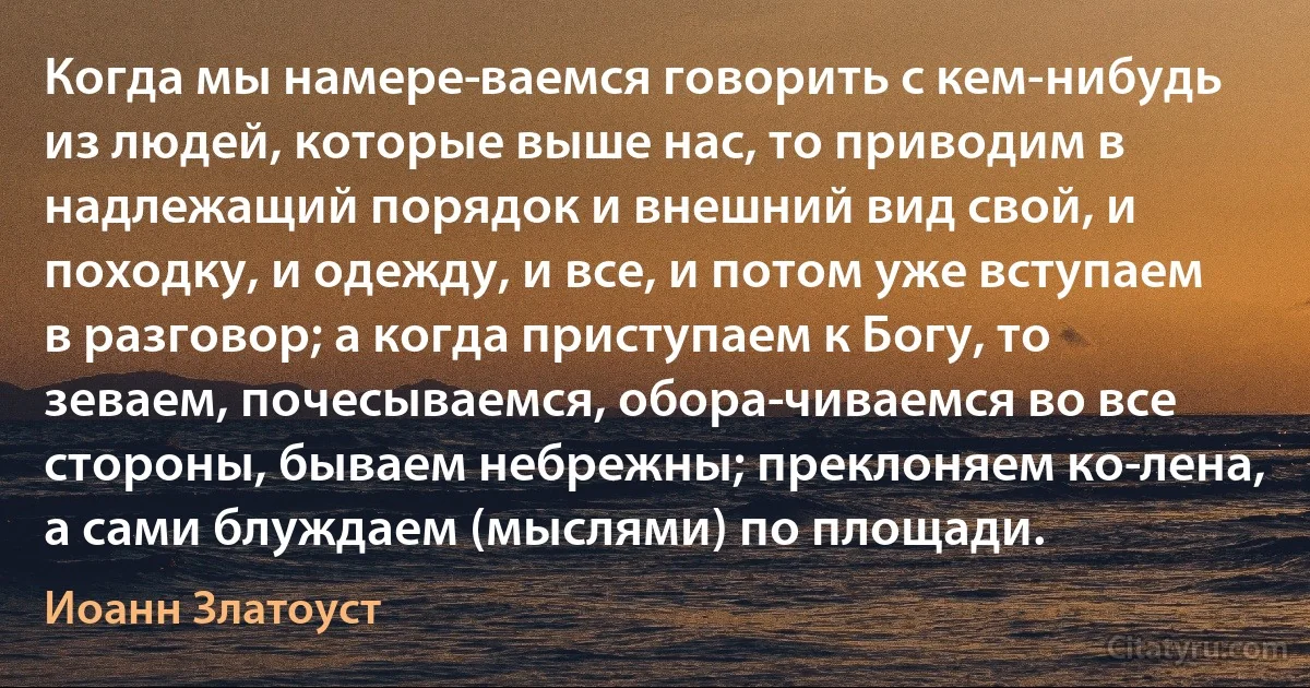 Когда мы намере­ваемся говорить с кем-нибудь из людей, которые выше нас, то приводим в надлежащий порядок и внешний вид свой, и походку, и одежду, и все, и потом уже вступаем в разговор; а когда приступаем к Богу, то зеваем, почесываемся, обора­чиваемся во все стороны, бываем небрежны; преклоняем ко­лена, а сами блуждаем (мыслями) по площади. (Иоанн Златоуст)