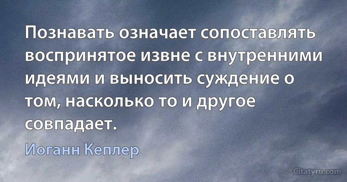 Познавать означает сопоставлять воспринятое извне с внутренними идеями и выносить суждение о том, насколько то и другое совпадает. (Иоганн Кеплер)