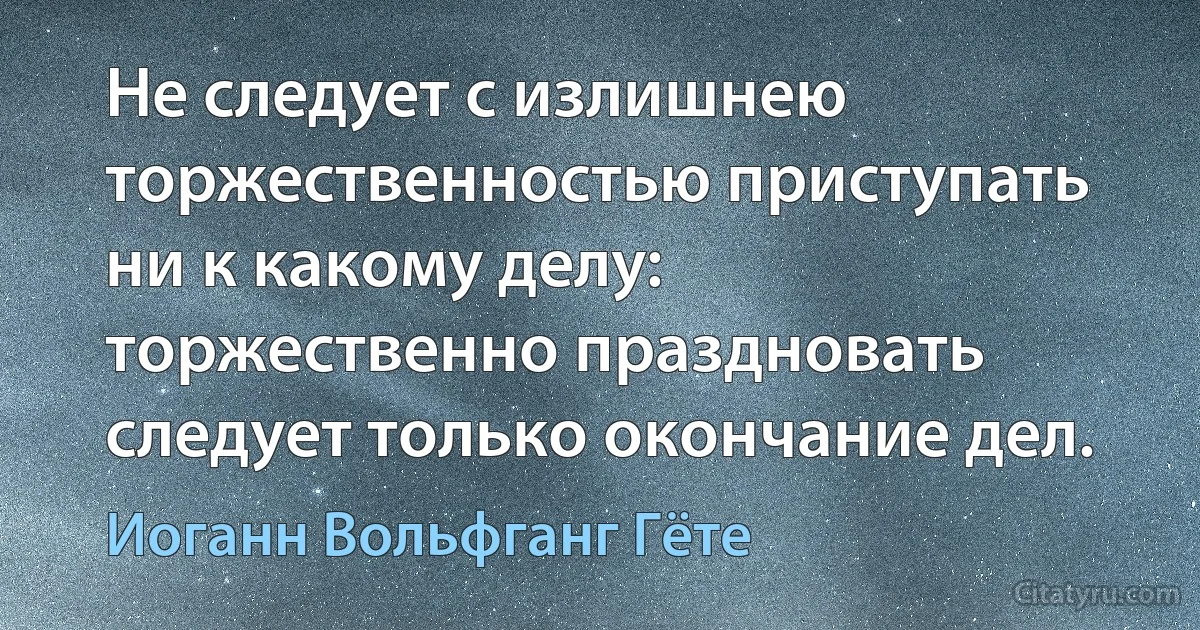 Не следует с излишнею торжественностью приступать ни к какому делу: торжественно праздновать следует только окончание дел. (Иоганн Вольфганг Гёте)