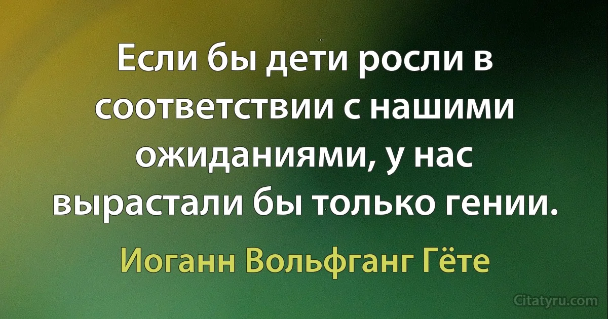 Если бы дети росли в соответствии с нашими ожиданиями, у нас вырастали бы только гении. (Иоганн Вольфганг Гёте)