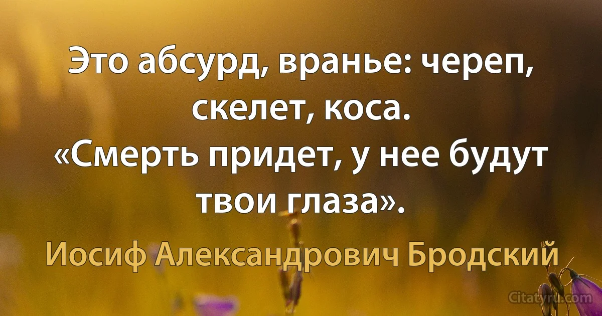 Это абсурд, вранье: череп, скелет, коса.
«Смерть придет, у нее будут твои глаза». (Иосиф Александрович Бродский)