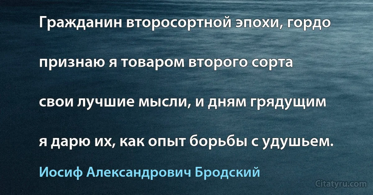 Гражданин второсортной эпохи, гордо

признаю я товаром второго сорта

свои лучшие мысли, и дням грядущим

я дарю их, как опыт борьбы с удушьем. (Иосиф Александрович Бродский)