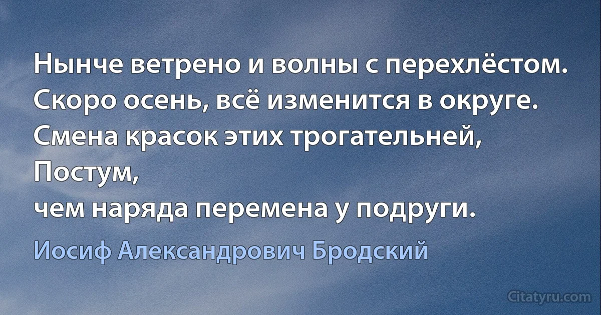 Нынче ветрено и волны с перехлёстом.
Скоро осень, всё изменится в округе.
Смена красок этих трогательней, Постум,
чем наряда перемена у подруги. (Иосиф Александрович Бродский)