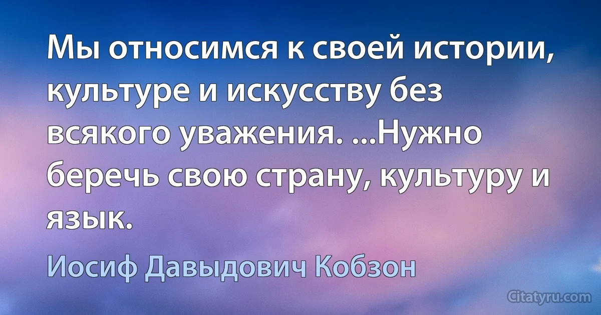 Мы относимся к своей истории, культуре и искусству без всякого уважения. ...Нужно беречь свою страну, культуру и язык. (Иосиф Давыдович Кобзон)