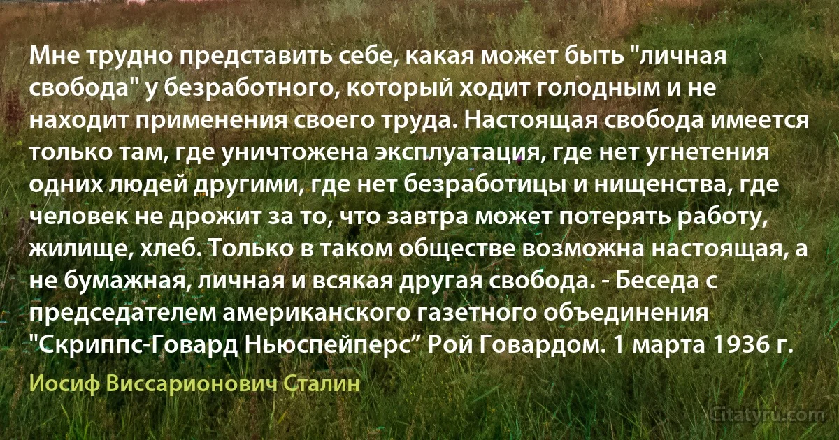 Мне трудно представить себе, какая может быть "личная свобода" у безработного, который ходит голодным и не находит применения своего труда. Настоящая свобода имеется только там, где уничтожена эксплуатация, где нет угнетения одних людей другими, где нет безработицы и нищенства, где человек не дрожит за то, что завтра может потерять работу, жилище, хлеб. Только в таком обществе возможна настоящая, а не бумажная, личная и всякая другая свобода. - Беседа с председателем американского газетного объединения "Скриппс-Говард Ньюспейперс” Рой Говардом. 1 марта 1936 г. (Иосиф Виссарионович Сталин)