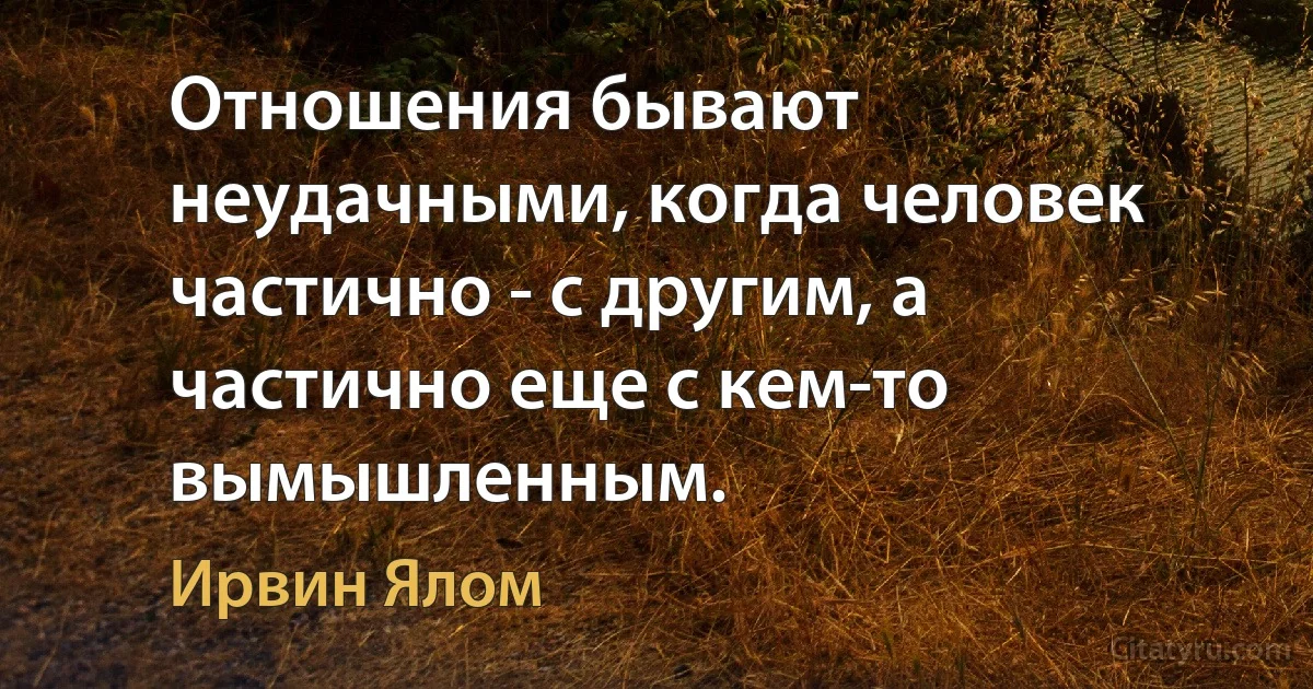 Отношения бывают неудачными, когда человек частично - с другим, а частично еще с кем-то вымышленным. (Ирвин Ялом)